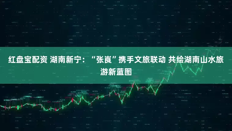 红盘宝配资 湖南新宁：“张崀”携手文旅联动 共绘湖南山水旅游新蓝图