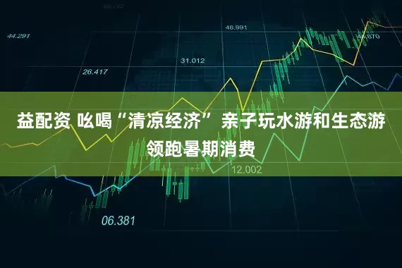 益配资 吆喝“清凉经济” 亲子玩水游和生态游领跑暑期消费