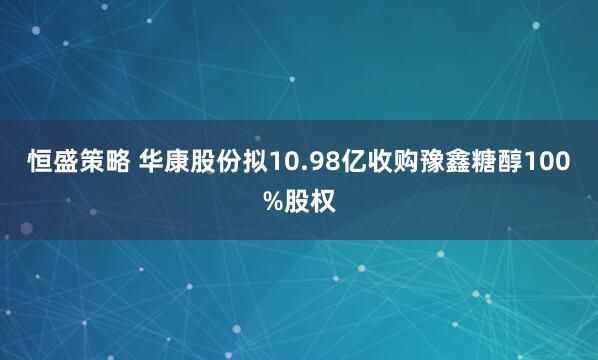 恒盛策略 华康股份拟10.98亿收购豫鑫糖醇100%股权