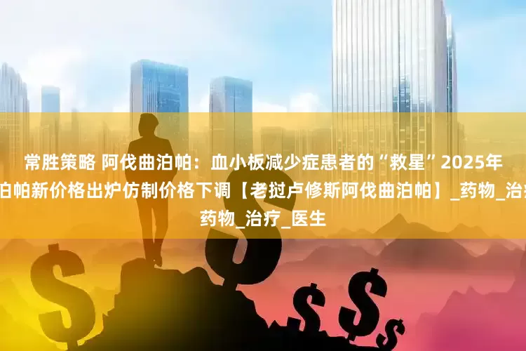 常胜策略 阿伐曲泊帕：血小板减少症患者的“救星”2025年阿伐曲泊帕新价格出炉仿制价格下调【老挝卢修斯阿伐曲泊帕】_药物_治疗_医生