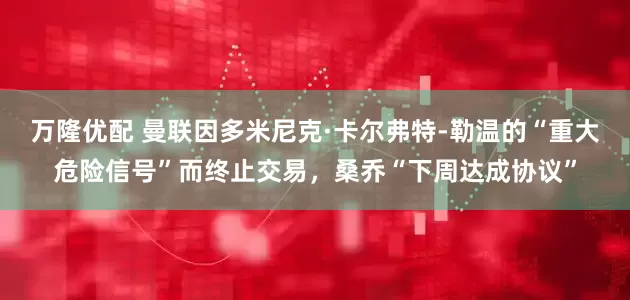 万隆优配 曼联因多米尼克·卡尔弗特-勒温的“重大危险信号”而终止交易，桑乔“下周达成协议”
