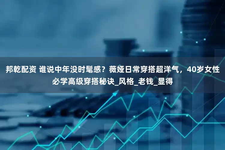 邦乾配资 谁说中年没时髦感？薇娅日常穿搭超洋气，40岁女性必学高级穿搭秘诀_风格_老钱_显得