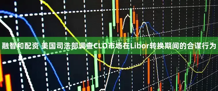 融智和配资 美国司法部调查CLO市场在Libor转换期间的合谋行为
