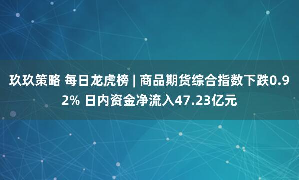 玖玖策略 每日龙虎榜 | 商品期货综合指数下跌0.92% 日内资金净流入47.23亿元