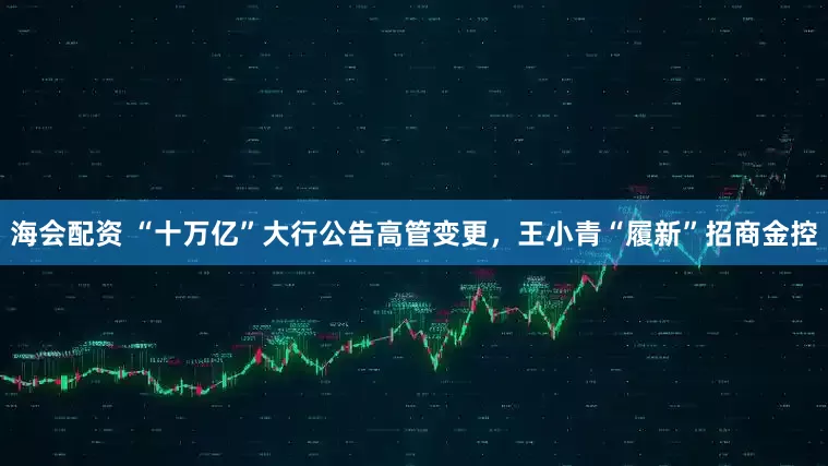 海会配资 “十万亿”大行公告高管变更，王小青“履新”招商金控