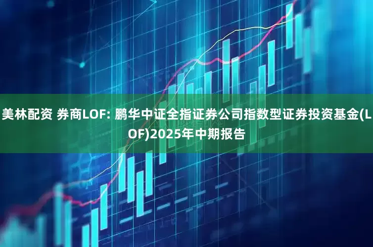 美林配资 券商LOF: 鹏华中证全指证券公司指数型证券投资基金(LOF)2025年中期报告