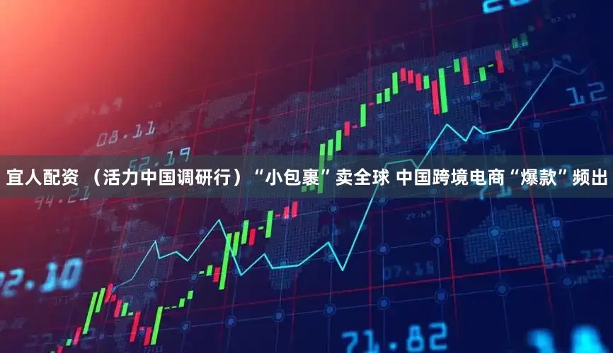 宜人配资 （活力中国调研行）“小包裹”卖全球 中国跨境电商“爆款”频出
