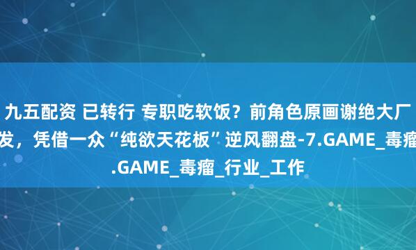 九五配资 已转行 专职吃软饭？前角色原画谢绝大厂邀约后大爆发，凭借一众“纯欲天花板”逆风翻盘-7.GAME_毒瘤_行业_工作
