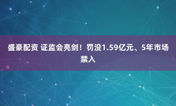 盛豪配资 证监会亮剑！罚没1.59亿元、5年市场禁入