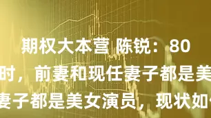 期权大本营 陈锐：80年代红极一时，前妻和现任妻子都是美女演员，现状如何？