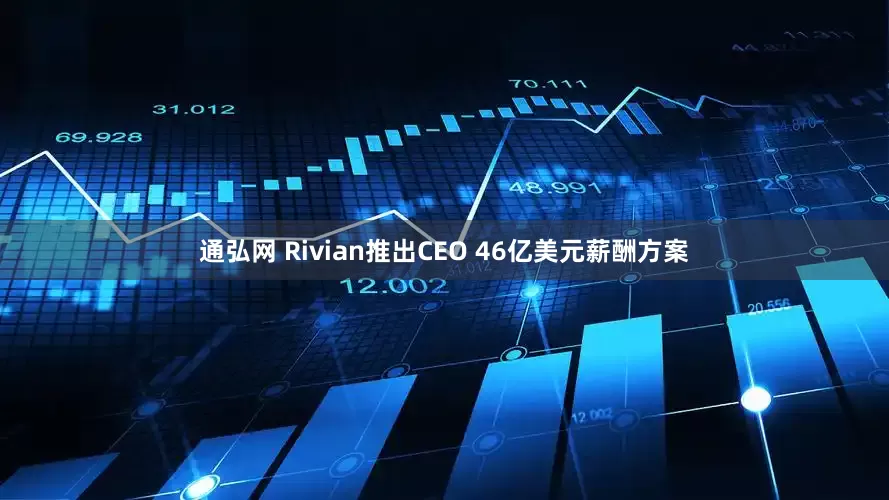 通弘网 Rivian推出CEO 46亿美元薪酬方案