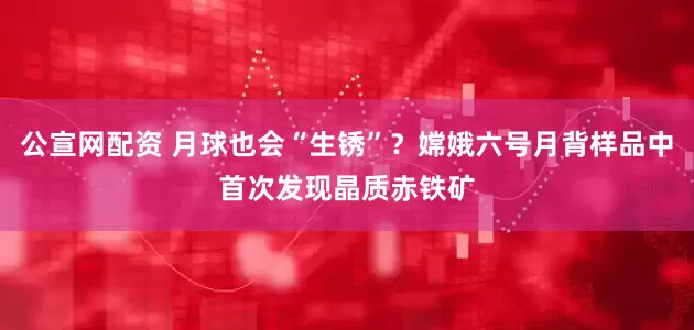 公宣网配资 月球也会“生锈”？嫦娥六号月背样品中首次发现晶质赤铁矿