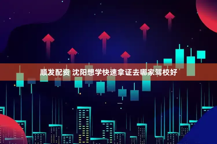 顺发配资 沈阳想学快速拿证去哪家驾校好