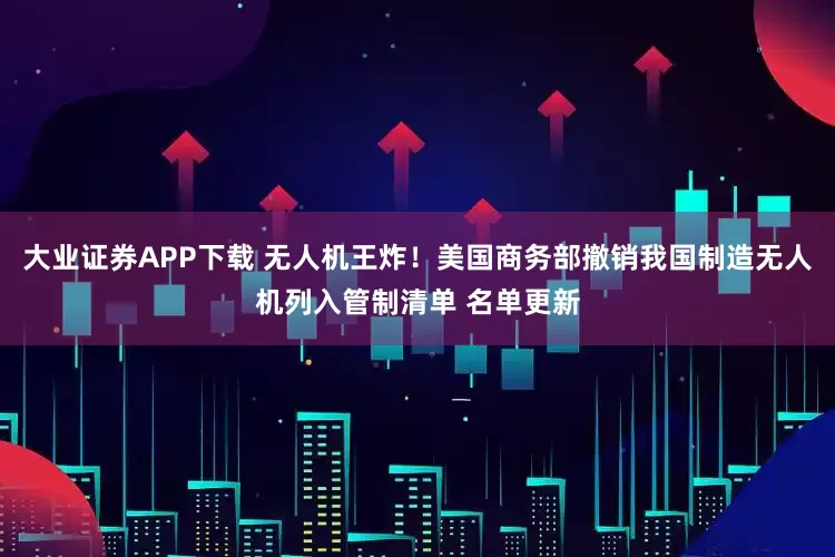 大业证券APP下载 无人机王炸！美国商务部撤销我国制造无人机列入管制清单 名单更新