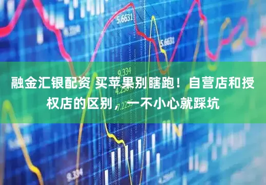 融金汇银配资 买苹果别瞎跑!自营店和授权店的区别,一不小心就踩坑