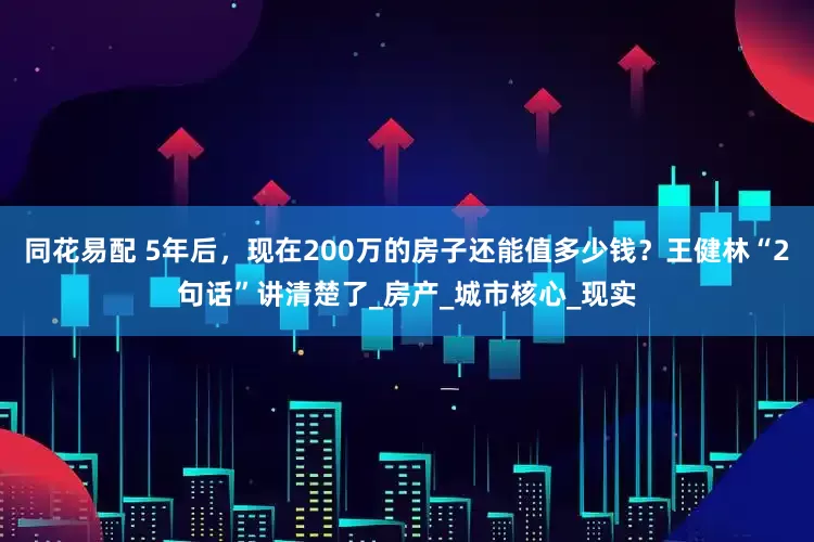同花易配 5年后，现在200万的房子还能值多少钱？王健林“2句话”讲清楚了_房产_城市核心_现实